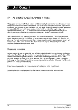 10 © OCR 2013
GCE Media Studies v6 June 2013
3 Unit Content
3.1 AS G321: Foundation Portfolio in Media
The purpose of this unit is firstly to assess candidates’ ability to plan and construct media products
using appropriate technical and creative skills (AO3); secondly to assess candidates’ application of
knowledge and understanding in evaluating their own work, showing how meanings and responses
are created (AO2); and finally to assess candidates’ ability to undertake, apply and present
appropriate research (AO4). The unit requires candidates to engage with contemporary media
technologies, giving them the opportunity for development of skills in these technologies.
This is a coursework unit, internally assessed and externally moderated. Candidates produce a
media artefact in response to briefs set by OCR plus some appropriate evidence of research and
planning. The task provides progression from a pre-production, preliminary exercise to a more fully
realised piece in the same medium. This offers the opportunity for skills development to be
assessed, as well as a final finished piece.
Suggested resources
Centres should be wary of embarking upon offering this specification without adequate equipment,
software and staff training. Candidates entering production coursework for this specification will be
at a serious disadvantage if teachers are unable to provide training for them in the use of the
particular software and technology. They will be at a further disadvantage if there is insufficient
technology for them to use. The minimum resourcing requirements for the delivery of the AS media
portfolio unit are suggested as being:
Digital technology suitable for the construction of media texts within the briefs set.
Suitable Internet access for research and where necessary presentation of student work.
 