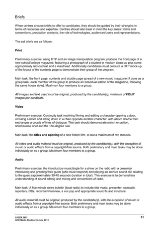 © OCR 2013 11
GCE Media Studies v6 June 2013
Briefs
When centres choose briefs to offer to candidates, they should be guided by their strengths in
terms of resources and expertise. Centres should also bear in mind the key areas: forms and
conventions, production contexts, the role of technologies, audiences/users and representations.
The set briefs are as follows:
Print
Preliminary exercise: using DTP and an image manipulation program, produce the front page of a
new school/college magazine, featuring a photograph of a student in medium close-up plus some
appropriately laid-out text and a masthead. Additionally candidates must produce a DTP mock-up
of the layout of the contents page to demonstrate their grasp of the program.
Main task: the front page, contents and double page spread of a new music magazine (if done as a
group task, each member of the group to produce an individual edition of the magazine, following
the same house style). Maximum four members to a group.
All images and text used must be original, produced by the candidate(s), minimum of FOUR
images per candidate.
Video
Preliminary exercise: Continuity task involving filming and editing a character opening a door,
crossing a room and sitting down in a chair opposite another character, with whom she/he then
exchanges a couple of lines of dialogue. This task should demonstrate match on action,
shot/reverse shot and the 180-degree rule.
Main task: the titles and opening of a new fiction film, to last a maximum of two minutes.
All video and audio material must be original, produced by the candidate(s), with the exception of
music or audio effects from a copyright-free source. Both preliminary and main tasks may be done
individually or as a group. Maximum four members to a group.
Audio
Preliminary exercise: the introductory music/jingle for a show on the radio with a presenter
introducing and greeting their guest (who must respond) and playing an archive sound clip relating
to the guest (approximately 30-40 seconds duration in total). This exercise is to demonstrate
understanding of sound editing and mixing and conventions of radio.
Main task: A five minute news bulletin (local radio) to include title music, presenter, specialist
reporters, OBs, recorded interview, a vox pop and appropriate sound fx and structure.
All audio material must be original, produced by the candidate(s), with the exception of music or
audio effects from a copyright-free source. Both preliminary and main tasks may be done
individually or as a group. Maximum four members to a group.
 