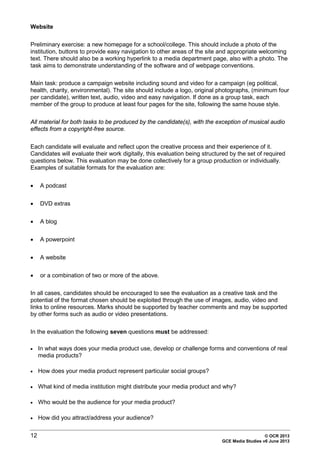 12 © OCR 2013
GCE Media Studies v6 June 2013
Website
Preliminary exercise: a new homepage for a school/college. This should include a photo of the
institution, buttons to provide easy navigation to other areas of the site and appropriate welcoming
text. There should also be a working hyperlink to a media department page, also with a photo. The
task aims to demonstrate understanding of the software and of webpage conventions.
Main task: produce a campaign website including sound and video for a campaign (eg political,
health, charity, environmental). The site should include a logo, original photographs, (minimum four
per candidate), written text, audio, video and easy navigation. If done as a group task, each
member of the group to produce at least four pages for the site, following the same house style.
All material for both tasks to be produced by the candidate(s), with the exception of musical audio
effects from a copyright-free source.
Each candidate will evaluate and reflect upon the creative process and their experience of it.
Candidates will evaluate their work digitally, this evaluation being structured by the set of required
questions below. This evaluation may be done collectively for a group production or individually.
Examples of suitable formats for the evaluation are:
• A podcast
• DVD extras
• A blog
• A powerpoint
• A website
• or a combination of two or more of the above.
In all cases, candidates should be encouraged to see the evaluation as a creative task and the
potential of the format chosen should be exploited through the use of images, audio, video and
links to online resources. Marks should be supported by teacher comments and may be supported
by other forms such as audio or video presentations.
In the evaluation the following seven questions must be addressed:
• In what ways does your media product use, develop or challenge forms and conventions of real
media products?
• How does your media product represent particular social groups?
• What kind of media institution might distribute your media product and why?
• Who would be the audience for your media product?
• How did you attract/address your audience?
 