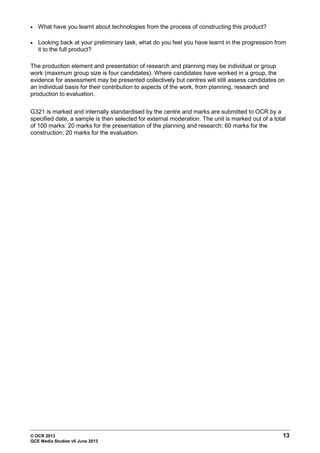 © OCR 2013 13
GCE Media Studies v6 June 2013
• What have you learnt about technologies from the process of constructing this product?
• Looking back at your preliminary task, what do you feel you have learnt in the progression from
it to the full product?
The production element and presentation of research and planning may be individual or group
work (maximum group size is four candidates). Where candidates have worked in a group, the
evidence for assessment may be presented collectively but centres will still assess candidates on
an individual basis for their contribution to aspects of the work, from planning, research and
production to evaluation.
G321 is marked and internally standardised by the centre and marks are submitted to OCR by a
specified date, a sample is then selected for external moderation. The unit is marked out of a total
of 100 marks: 20 marks for the presentation of the planning and research; 60 marks for the
construction; 20 marks for the evaluation.
 