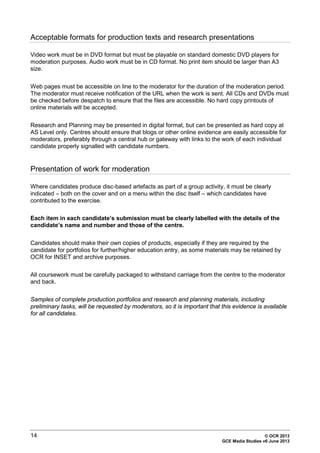 14 © OCR 2013
GCE Media Studies v6 June 2013
Acceptable formats for production texts and research presentations
Video work must be in DVD format but must be playable on standard domestic DVD players for
moderation purposes. Audio work must be in CD format. No print item should be larger than A3
size.
Web pages must be accessible on line to the moderator for the duration of the moderation period.
The moderator must receive notification of the URL when the work is sent. All CDs and DVDs must
be checked before despatch to ensure that the files are accessible. No hard copy printouts of
online materials will be accepted.
Research and Planning may be presented in digital format, but can be presented as hard copy at
AS Level only. Centres should ensure that blogs or other online evidence are easily accessible for
moderators, preferably through a central hub or gateway with links to the work of each individual
candidate properly signalled with candidate numbers.
Presentation of work for moderation
Where candidates produce disc-based artefacts as part of a group activity, it must be clearly
indicated – both on the cover and on a menu within the disc itself – which candidates have
contributed to the exercise.
Each item in each candidate’s submission must be clearly labelled with the details of the
candidate’s name and number and those of the centre.
Candidates should make their own copies of products, especially if they are required by the
candidate for portfolios for further/higher education entry, as some materials may be retained by
OCR for INSET and archive purposes.
All coursework must be carefully packaged to withstand carriage from the centre to the moderator
and back.
Samples of complete production portfolios and research and planning materials, including
preliminary tasks, will be requested by moderators, so it is important that this evidence is available
for all candidates.
 