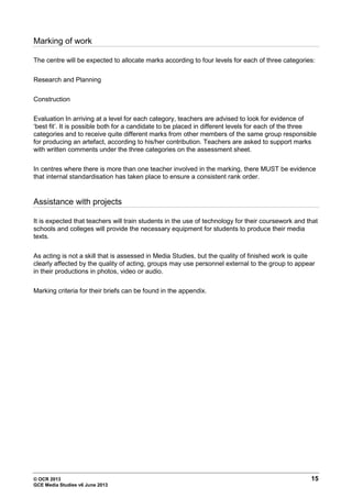 © OCR 2013 15
GCE Media Studies v6 June 2013
Marking of work
The centre will be expected to allocate marks according to four levels for each of three categories:
Research and Planning
Construction
Evaluation In arriving at a level for each category, teachers are advised to look for evidence of
‘best fit’. It is possible both for a candidate to be placed in different levels for each of the three
categories and to receive quite different marks from other members of the same group responsible
for producing an artefact, according to his/her contribution. Teachers are asked to support marks
with written comments under the three categories on the assessment sheet.
In centres where there is more than one teacher involved in the marking, there MUST be evidence
that internal standardisation has taken place to ensure a consistent rank order.
Assistance with projects
It is expected that teachers will train students in the use of technology for their coursework and that
schools and colleges will provide the necessary equipment for students to produce their media
texts.
As acting is not a skill that is assessed in Media Studies, but the quality of finished work is quite
clearly affected by the quality of acting, groups may use personnel external to the group to appear
in their productions in photos, video or audio.
Marking criteria for their briefs can be found in the appendix.
 
