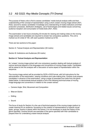 16 © OCR 2013
GCE Media Studies v6 June 2013
3.2 AS G322: Key Media Concepts (TV Drama)
The purpose of these units is first to assess candidates’ media textual analysis skills and their
understanding of the concept of representation using a short unseen moving image extract (AO1,
AO2); second to assess candidates’ knowledge and understanding of media institutions and their
production processes, distribution strategies, use of technologies and related issues concerning
audience reception and consumption of media texts (AO1, AO2):
The examination is two hours (including 30 minutes for viewing and making notes on the moving
image extract) and candidates are required to answer two compulsory questions. The unit is
marked out of a total of 100, with each question marked out of 50.
There are two sections to this paper:
Section A: Textual Analysis and Representation (50 marks)
Section B: Institutions and Audiences (50 marks)
Section A: Textual Analysis and Representation
An ‘unseen’ moving image extract with one compulsory question dealing with textual analysis of
various technical aspects of the languages and conventions of moving image media. Candidates
will be asked to link this analysis with a discussion of some aspect of representation within the
sequence.
The moving image extract will be provided by OCR in DVD format, with full instructions for the
administration of the examination, viewing conditions and note-making time. Centres must prepare
candidates in advance of the examination, using a range of examples from texts from the genre
stated below, to demonstrate textual analysis of all of the following technical areas of moving
image language and conventions in relation to the unseen extract:
• Camera Angle, Shot, Movement and Composition
• Mise-en-Scène
• Editing
• Sound
The focus of study for Section A is the use of technical aspects of the moving image medium to
create meaning for an audience, focussing on the creation of representations of specific social
types, groups, events or places within the extract. It is not necessary to study the history of the
genre specified. Centres should use examples of the genre specified with their candidates to
prepare them for undertaking unseen textual analysis.
 