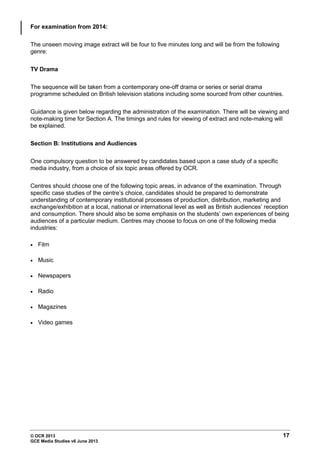 © OCR 2013 17
GCE Media Studies v6 June 2013
For examination from 2014:
The unseen moving image extract will be four to five minutes long and will be from the following
genre:
TV Drama
The sequence will be taken from a contemporary one-off drama or series or serial drama
programme scheduled on British television stations including some sourced from other countries.
Guidance is given below regarding the administration of the examination. There will be viewing and
note-making time for Section A. The timings and rules for viewing of extract and note-making will
be explained.
Section B: Institutions and Audiences
One compulsory question to be answered by candidates based upon a case study of a specific
media industry, from a choice of six topic areas offered by OCR.
Centres should choose one of the following topic areas, in advance of the examination. Through
specific case studies of the centre’s choice, candidates should be prepared to demonstrate
understanding of contemporary institutional processes of production, distribution, marketing and
exchange/exhibition at a local, national or international level as well as British audiences’ reception
and consumption. There should also be some emphasis on the students’ own experiences of being
audiences of a particular medium. Centres may choose to focus on one of the following media
industries:
• Film
• Music
• Newspapers
• Radio
• Magazines
• Video games
 