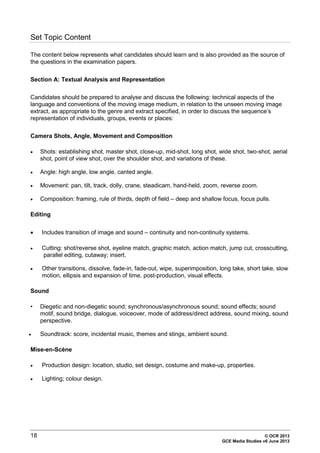 18 © OCR 2013
GCE Media Studies v6 June 2013
Set Topic Content
The content below represents what candidates should learn and is also provided as the source of
the questions in the examination papers.
Section A: Textual Analysis and Representation
Candidates should be prepared to analyse and discuss the following: technical aspects of the
language and conventions of the moving image medium, in relation to the unseen moving image
extract, as appropriate to the genre and extract specified, in order to discuss the sequence’s
representation of individuals, groups, events or places:
Camera Shots, Angle, Movement and Composition
• Shots: establishing shot, master shot, close-up, mid-shot, long shot, wide shot, two-shot, aerial
shot, point of view shot, over the shoulder shot, and variations of these.
• Angle: high angle, low angle, canted angle.
• Movement: pan, tilt, track, dolly, crane, steadicam, hand-held, zoom, reverse zoom.
• Composition: framing, rule of thirds, depth of field – deep and shallow focus, focus pulls.
Editing
• Includes transition of image and sound – continuity and non-continuity systems.
• Cutting: shot/reverse shot, eyeline match, graphic match, action match, jump cut, crosscutting,
parallel editing, cutaway; insert.
• Other transitions, dissolve, fade-in, fade-out, wipe, superimposition, long take, short take, slow
motion, ellipsis and expansion of time, post-production, visual effects.
Sound
• Diegetic and non-diegetic sound; synchronous/asynchronous sound; sound effects; sound
motif, sound bridge, dialogue, voiceover, mode of address/direct address, sound mixing, sound
perspective.
• Soundtrack: score, incidental music, themes and stings, ambient sound.
Mise-en-Scène
• Production design: location, studio, set design, costume and make-up, properties.
• Lighting; colour design.
 