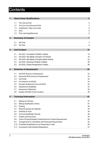 Contents
2 © OCR 2013
GCE Media Studies v6 June 2013
1 About these Qualifications 4
1.1 The Two-Unit AS 4
1.2 The Four-Unit Advanced GCE 5
1.3 Qualification Titles and Levels 6
1.4 Aims 6
1.5 Prior Learning/Attainment 6
2 Summary of Content 7
2.1 AS Units 7
2.2 A2 Units 9
3 Unit Content 10
3.1 AS G321: Foundation Portfolio in Media 10
3.2 AS G322: Key Media Concepts (TV Drama) 16
3.3 AS G323: Key Media Concepts (Radio Drama) 22
3.4 A2 G324: Advanced Portfolio in Media 28
3.5 A2 G325: Critical Perspectives in Media 36
4 Schemes of Assessment 43
4.1 AS GCE Scheme of Assessment 43
4.2 Advanced GCE Scheme of Assessment 43
4.3 Unit Order 44
4.4 Unit Options (at AS/A2) 44
4.5 Synoptic Assessment (A Level GCE) 44
4.6 Assessment Availability 44
4.7 Assessment Objectives 45
4.8 Quality of Written Communication 46
5 Technical Information 47
5.1 Making Unit Entries 47
5.2 Making Qualification Entries 47
5.3 Grading 48
5.4 Result Enquiries and Appeals 49
5.5 Shelf-life of Units 49
5.6 Unit and Qualification Re-sits 49
5.7 Guided Learning Hours 49
5.8 Code of Practice/Subject Criteria/Common Criteria Requirements 50
5.9 Arrangements for Candidates with Particular Requirements 50
5.10 Prohibited Qualifications and Classification Code 50
5.11 Coursework Administration/Regulations 51
 