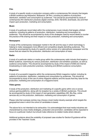 20 © OCR 2013
GCE Media Studies v6 June 2013
Film
A study of a specific studio or production company within a contemporary film industry that targets
a British audience (eg Hollywood, Bollywood, UK film), including its patterns of production,
distribution, exhibition and consumption by audiences. This should be accompanied by study of
contemporary film distribution practices (digital cinemas, DVD, HD-DVD, downloads, etc) and their
impact upon production, marketing and consumption.
Music
A study of a particular record label within the contemporary music industry that targets a British
audience, including its patterns of production, distribution, marketing and consumption by
audiences. This should be accompanied by study of the strategies used by record labels to counter
the practice of file sharing and their impact on music production, marketing and consumption.
Newspapers
A study of the contemporary newspaper market in the UK and the ways in which technology is
helping to make newspapers more efficient and competitive despite dwindling audiences. This
should be accompanied by study of a specific online version of a national/local newspaper and the
issues that are raised for the production, distribution and consumption of news.
Radio
A study of a particular station or media group within the contemporary radio industry that targets a
British audience, examining its various production, distribution and exhibition practices, as well as
audience consumption. This should be accompanied by study of the impact of DAB and internet
broadcasting on radio production practices, marketing and (British) audience consumption.
Magazines
A study of a successful magazine within the contemporary British magazine market, including its
patterns of production, distribution, marketing and consumption by audiences. This should be
accompanied by study of the use of online magazine editions and the issues that they raise for the
production, marketing and consumption of a magazine brand.
Video games
A study of the production, distribution and marketing of a specific game within one or across
various gaming platforms, along with its reception by a variety of (British) audiences. This should
be accompanied by study of the impact of next generation capabilities (HD, Blu-Ray, online
services etc) on the production, distribution, marketing and consumption of games.
Please note that overseas centres may choose a local media industry example which targets the
geographical area in which the cohort of candidates is based.
The above list is not intended to be exhaustive. It is acknowledged that most media industries are
characterised by cross-media strategies, production and promotion; candidates will be expected to
focus on a particular medium but should make reference to related media where relevant.
Additional guidance about the suitability of proposed case studies for Section B guidance will be
provided in the Teachers’ Guide.
 