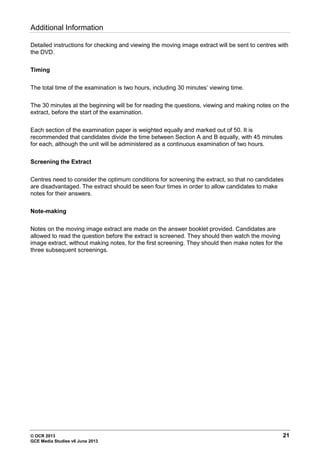 © OCR 2013 21
GCE Media Studies v6 June 2013
Additional Information
Detailed instructions for checking and viewing the moving image extract will be sent to centres with
the DVD.
Timing
The total time of the examination is two hours, including 30 minutes’ viewing time.
The 30 minutes at the beginning will be for reading the questions, viewing and making notes on the
extract, before the start of the examination.
Each section of the examination paper is weighted equally and marked out of 50. It is
recommended that candidates divide the time between Section A and B equally, with 45 minutes
for each, although the unit will be administered as a continuous examination of two hours.
Screening the Extract
Centres need to consider the optimum conditions for screening the extract, so that no candidates
are disadvantaged. The extract should be seen four times in order to allow candidates to make
notes for their answers.
Note-making
Notes on the moving image extract are made on the answer booklet provided. Candidates are
allowed to read the question before the extract is screened. They should then watch the moving
image extract, without making notes, for the first screening. They should then make notes for the
three subsequent screenings.
 