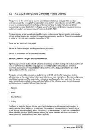 22 © OCR 2013
GCE Media Studies v6 June 2013
3.3 AS G323: Key Media Concepts (Radio Drama)
The purpose of this unit is first to assess candidates media textual analysis skills and their
understanding of the concept of representation using a short unheard audio extract (AO1, AO2),
second to assess candidates’ knowledge and understanding of media institutions and their
production processes, distribution strategies, use of technologies and related issues concerning
audience reception and consumption of media texts (AO1, AO2).
The examination is two hours (including 30 minutes for listening and making notes on the audio
extract) and candidates are required to answer two compulsory questions. The unit is marked out
of a total of 100, with each question marked out of 50.
There are two sections to this paper:
Section A: Textual Analysis and Representation (50 marks)
Section B: Institutions and Audiences (50 marks)
Section A Textual Analysis and Representation
A previously ‘unheard’ audio extract, with one compulsory question dealing with textual analysis of
various technical aspects of the language and conventions of an unheard audio extract is
examined. Candidates will be asked to link this analysis with a discussion of some aspect of
representation within the sequence.
The audio extract will be provided on audio format by OCR, with the full instructions for the
administration of the examination, listening conditions and note making time. Centres must prepare
candidates in advance of the examination using a range of examples from texts from the genre
stated below, to demonstrate textual analysis of all the of the following areas of audio language
and conventions in relation to the unheard extract:
• Speech
• Music
• Sound effects
• Editing
The focus of study for Section A is the use of technical aspects of the audio-radio medium to
create meaning for an audience, focussing on the creation of representations of specific social
types, groups, events or places within the extract. It is not necessary to study the history of the
genre specified. Centres should use examples of the genre specified with their candidates to
prepare them for undertaking unheard audio analysis.
 