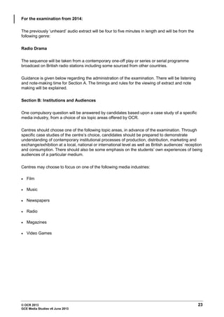 © OCR 2013 23
GCE Media Studies v6 June 2013
For the examination from 2014:
The previously ‘unheard’ audio extract will be four to five minutes in length and will be from the
following genre:
Radio Drama
The sequence will be taken from a contemporary one-off play or series or serial programme
broadcast on British radio stations including some sourced from other countries.
Guidance is given below regarding the administration of the examination. There will be listening
and note-making time for Section A. The timings and rules for the viewing of extract and note
making will be explained.
Section B: Institutions and Audiences
One compulsory question will be answered by candidates based upon a case study of a specific
media industry, from a choice of six topic areas offered by OCR.
Centres should choose one of the following topic areas, in advance of the examination. Through
specific case studies of the centre’s choice, candidates should be prepared to demonstrate
understanding of contemporary institutional processes of production, distribution, marketing and
exchange/exhibition at a local, national or international level as well as British audiences’ reception
and consumption. There should also be some emphasis on the students’ own experiences of being
audiences of a particular medium.
Centres may choose to focus on one of the following media industries:
• Film
• Music
• Newspapers
• Radio
• Magazines
• Video Games
 