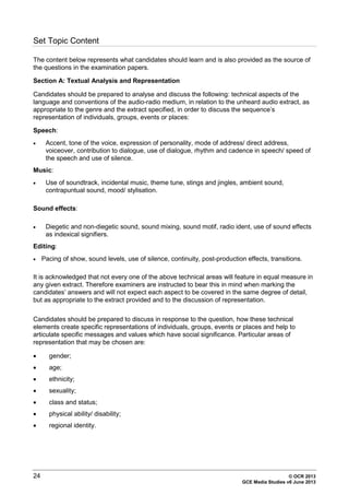 24 © OCR 2013
GCE Media Studies v6 June 2013
Set Topic Content
The content below represents what candidates should learn and is also provided as the source of
the questions in the examination papers.
Section A: Textual Analysis and Representation
Candidates should be prepared to analyse and discuss the following: technical aspects of the
language and conventions of the audio-radio medium, in relation to the unheard audio extract, as
appropriate to the genre and the extract specified, in order to discuss the sequence’s
representation of individuals, groups, events or places:
Speech:
• Accent, tone of the voice, expression of personality, mode of address/ direct address,
voiceover, contribution to dialogue, use of dialogue, rhythm and cadence in speech/ speed of
the speech and use of silence.
Music:
• Use of soundtrack, incidental music, theme tune, stings and jingles, ambient sound,
contrapuntual sound, mood/ stylisation.
Sound effects:
• Diegetic and non-diegetic sound, sound mixing, sound motif, radio ident, use of sound effects
as indexical signifiers.
Editing:
• Pacing of show, sound levels, use of silence, continuity, post-production effects, transitions.
It is acknowledged that not every one of the above technical areas will feature in equal measure in
any given extract. Therefore examiners are instructed to bear this in mind when marking the
candidates’ answers and will not expect each aspect to be covered in the same degree of detail,
but as appropriate to the extract provided and to the discussion of representation.
Candidates should be prepared to discuss in response to the question, how these technical
elements create specific representations of individuals, groups, events or places and help to
articulate specific messages and values which have social significance. Particular areas of
representation that may be chosen are:
• gender;
• age;
• ethnicity;
• sexuality;
• class and status;
• physical ability/ disability;
• regional identity.
 