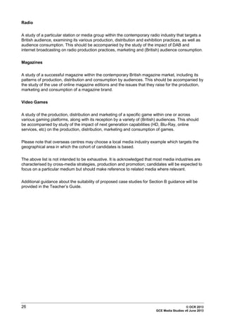 26 © OCR 2013
GCE Media Studies v6 June 2013
Radio
A study of a particular station or media group within the contemporary radio industry that targets a
British audience, examining its various production, distribution and exhibition practices, as well as
audience consumption. This should be accompanied by the study of the impact of DAB and
internet broadcasting on radio production practices, marketing and (British) audience consumption.
Magazines
A study of a successful magazine within the contemporary British magazine market, including its
patterns of production, distribution and consumption by audiences. This should be accompanied by
the study of the use of online magazine editions and the issues that they raise for the production,
marketing and consumption of a magazine brand.
Video Games
A study of the production, distribution and marketing of a specific game within one or across
various gaming platforms, along with its reception by a variety of (British) audiences. This should
be accompanied by study of the impact of next generation capabilities (HD, Blu-Ray, online
services, etc) on the production, distribution, marketing and consumption of games.
Please note that overseas centres may choose a local media industry example which targets the
geographical area in which the cohort of candidates is based.
The above list is not intended to be exhaustive. It is acknowledged that most media industries are
characterised by cross-media strategies, production and promotion; candidates will be expected to
focus on a particular medium but should make reference to related media where relevant.
Additional guidance about the suitability of proposed case studies for Section B guidance will be
provided in the Teacher’s Guide.
 