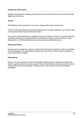 © OCR 2013 27
GCE Media Studies v6 June 2013
Additional information
Detailed instructions for checking and listening to the audio extract will be sent to centres with the
digital sound recording.
Timing
The total time of the examination is two hours, including 30 minutes’ listening time.
The 30 minutes at the beginning will be for listening to the questions, listening to and making notes
on the extract, before the start of the examination.
Each section of the examination is weighted equally and marked out of 50. It is recommended that
candidates divide the time between Section A and section B equally, with 45 minutes for each,
although the unit will be administered as a continuous examination of two hours.
Playing the Extract
Centres need to consider the optimum conditions for listening to the extract, so that no candidates
are disadvantaged. The audio extract should be heard four times in order to allow candidates to
make notes for their answers.
Note-making
Notes on the audio extract are made in the answer booklet provided. Candidates are allowed to
hear the question before the extract is played. They should then listen to the audio extract, without
making notes, for the first broadcast. They should then make notes for the three subsequent
broadcasts.
 