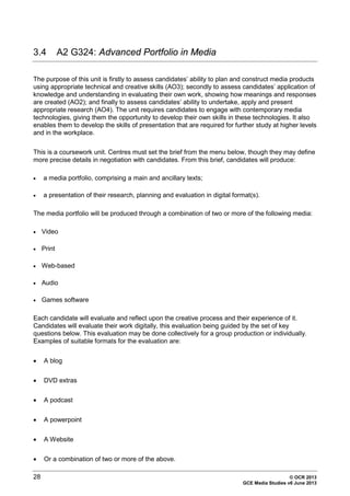 28 © OCR 2013
GCE Media Studies v6 June 2013
3.4 A2 G324: Advanced Portfolio in Media
The purpose of this unit is firstly to assess candidates’ ability to plan and construct media products
using appropriate technical and creative skills (AO3); secondly to assess candidates’ application of
knowledge and understanding in evaluating their own work, showing how meanings and responses
are created (AO2); and finally to assess candidates’ ability to undertake, apply and present
appropriate research (AO4). The unit requires candidates to engage with contemporary media
technologies, giving them the opportunity to develop their own skills in these technologies. It also
enables them to develop the skills of presentation that are required for further study at higher levels
and in the workplace.
This is a coursework unit. Centres must set the brief from the menu below, though they may define
more precise details in negotiation with candidates. From this brief, candidates will produce:
• a media portfolio, comprising a main and ancillary texts;
• a presentation of their research, planning and evaluation in digital format(s).
The media portfolio will be produced through a combination of two or more of the following media:
• Video
• Print
• Web-based
• Audio
• Games software
Each candidate will evaluate and reflect upon the creative process and their experience of it.
Candidates will evaluate their work digitally, this evaluation being guided by the set of key
questions below. This evaluation may be done collectively for a group production or individually.
Examples of suitable formats for the evaluation are:
• A blog
• DVD extras
• A podcast
• A powerpoint
• A Website
• Or a combination of two or more of the above.
 