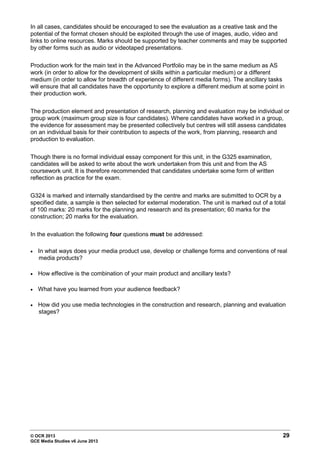 © OCR 2013 29
GCE Media Studies v6 June 2013
In all cases, candidates should be encouraged to see the evaluation as a creative task and the
potential of the format chosen should be exploited through the use of images, audio, video and
links to online resources. Marks should be supported by teacher comments and may be supported
by other forms such as audio or videotaped presentations.
Production work for the main text in the Advanced Portfolio may be in the same medium as AS
work (in order to allow for the development of skills within a particular medium) or a different
medium (in order to allow for breadth of experience of different media forms). The ancillary tasks
will ensure that all candidates have the opportunity to explore a different medium at some point in
their production work.
The production element and presentation of research, planning and evaluation may be individual or
group work (maximum group size is four candidates). Where candidates have worked in a group,
the evidence for assessment may be presented collectively but centres will still assess candidates
on an individual basis for their contribution to aspects of the work, from planning, research and
production to evaluation.
Though there is no formal individual essay component for this unit, in the G325 examination,
candidates will be asked to write about the work undertaken from this unit and from the AS
coursework unit. It is therefore recommended that candidates undertake some form of written
reflection as practice for the exam.
G324 is marked and internally standardised by the centre and marks are submitted to OCR by a
specified date, a sample is then selected for external moderation. The unit is marked out of a total
of 100 marks: 20 marks for the planning and research and its presentation; 60 marks for the
construction; 20 marks for the evaluation.
In the evaluation the following four questions must be addressed:
• In what ways does your media product use, develop or challenge forms and conventions of real
media products?
• How effective is the combination of your main product and ancillary texts?
• What have you learned from your audience feedback?
• How did you use media technologies in the construction and research, planning and evaluation
stages?
 
