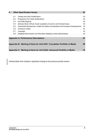 © OCR 2013 3
GCE Media Studies v6 June 2013
6 Other Specification Issues 52
6.1 Overlap with other Qualifications 52
6.2 Progression from these Qualifications 52
6.3 Key Skills Mapping 52
6.4 Spiritual, Moral, Ethical, Social, Legislative, Economic and Cultural Issues 53
6.5 Sustainable Development, Health and Safety Considerations and European Developments 53
6.6 Avoidance of Bias 54
6.7 Language 54
6.8 Disability Discrimination Act Information Relating to these Specifications 54
Appendix A: Performance Descriptions 55
Appendix B: Marking Criteria for Unit G321: Foundation Portfolio in Media 58
Appendix C: Marking Criteria for Unit G324: Advanced Portfolio in Media 70
Vertical black lines indicate a significant change to the previous printed version.
 
