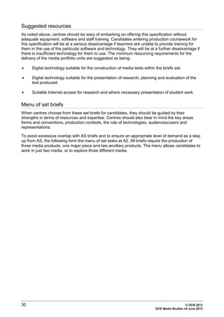 30 © OCR 2013
GCE Media Studies v6 June 2013
Suggested resources
As noted above, centres should be wary of embarking on offering this specification without
adequate equipment, software and staff training. Candidates entering production coursework for
this specification will be at a serious disadvantage if teachers are unable to provide training for
them in the use of the particular software and technology. They will be at a further disadvantage if
there is insufficient technology for them to use. The minimum resourcing requirements for the
delivery of the media portfolio units are suggested as being:
• Digital technology suitable for the construction of media texts within the briefs set.
• Digital technology suitable for the presentation of research, planning and evaluation of the
text produced.
• Suitable Internet access for research and where necessary presentation of student work
Menu of set briefs
When centres choose from these set briefs for candidates, they should be guided by their
strengths in terms of resources and expertise. Centres should also bear in mind the key areas:
forms and conventions, production contexts, the role of technologies, audiences/users and
representations.
To avoid excessive overlap with AS briefs and to ensure an appropriate level of demand as a step
up from AS, the following form the menu of set tasks at A2. All briefs require the production of
three media products, one major piece and two ancillary products. The menu allows candidates to
work in just two media, or to explore three different media.
 