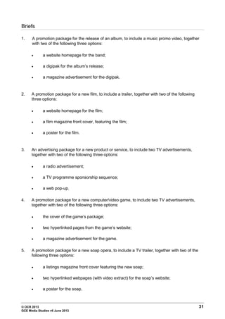 © OCR 2013 31
GCE Media Studies v6 June 2013
Briefs
1. A promotion package for the release of an album, to include a music promo video, together
with two of the following three options:
• a website homepage for the band;
• a digipak for the album’s release;
• a magazine advertisement for the digipak.
2. A promotion package for a new film, to include a trailer, together with two of the following
three options:
• a website homepage for the film;
• a film magazine front cover, featuring the film;
• a poster for the film.
3. An advertising package for a new product or service, to include two TV advertisements,
together with two of the following three options:
• a radio advertisement;
• a TV programme sponsorship sequence;
• a web pop-up.
4. A promotion package for a new computer/video game, to include two TV advertisements,
together with two of the following three options:
• the cover of the game’s package;
• two hyperlinked pages from the game’s website;
• a magazine advertisement for the game.
5. A promotion package for a new soap opera, to include a TV trailer, together with two of the
following three options:
• a listings magazine front cover featuring the new soap;
• two hyperlinked webpages (with video extract) for the soap’s website;
• a poster for the soap.
 