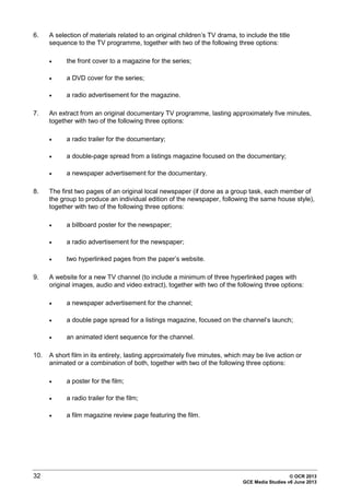 32 © OCR 2013
GCE Media Studies v6 June 2013
6. A selection of materials related to an original children’s TV drama, to include the title
sequence to the TV programme, together with two of the following three options:
• the front cover to a magazine for the series;
• a DVD cover for the series;
• a radio advertisement for the magazine.
7. An extract from an original documentary TV programme, lasting approximately five minutes,
together with two of the following three options:
• a radio trailer for the documentary;
• a double-page spread from a listings magazine focused on the documentary;
• a newspaper advertisement for the documentary.
8. The first two pages of an original local newspaper (if done as a group task, each member of
the group to produce an individual edition of the newspaper, following the same house style),
together with two of the following three options:
• a billboard poster for the newspaper;
• a radio advertisement for the newspaper;
• two hyperlinked pages from the paper’s website.
9. A website for a new TV channel (to include a minimum of three hyperlinked pages with
original images, audio and video extract), together with two of the following three options:
• a newspaper advertisement for the channel;
• a double page spread for a listings magazine, focused on the channel’s launch;
• an animated ident sequence for the channel.
10. A short film in its entirety, lasting approximately five minutes, which may be live action or
animated or a combination of both, together with two of the following three options:
• a poster for the film;
• a radio trailer for the film;
• a film magazine review page featuring the film.
 