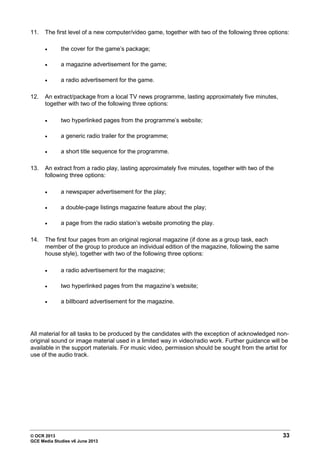© OCR 2013 33
GCE Media Studies v6 June 2013
11. The first level of a new computer/video game, together with two of the following three options:
• the cover for the game’s package;
• a magazine advertisement for the game;
• a radio advertisement for the game.
12. An extract/package from a local TV news programme, lasting approximately five minutes,
together with two of the following three options:
• two hyperlinked pages from the programme’s website;
• a generic radio trailer for the programme;
• a short title sequence for the programme.
13. An extract from a radio play, lasting approximately five minutes, together with two of the
following three options:
• a newspaper advertisement for the play;
• a double-page listings magazine feature about the play;
• a page from the radio station’s website promoting the play.
14. The first four pages from an original regional magazine (if done as a group task, each
member of the group to produce an individual edition of the magazine, following the same
house style), together with two of the following three options:
• a radio advertisement for the magazine;
• two hyperlinked pages from the magazine’s website;
• a billboard advertisement for the magazine.
All material for all tasks to be produced by the candidates with the exception of acknowledged non-
original sound or image material used in a limited way in video/radio work. Further guidance will be
available in the support materials. For music video, permission should be sought from the artist for
use of the audio track.
 