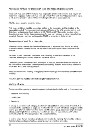 34 © OCR 2013
GCE Media Studies v6 June 2013
Acceptable formats for production texts and research presentations
Video work must be in DVD format and must be playable on standard domestic DVD players for
moderation purposes. Audio work must be in CD format. Print work should be presented as a jpeg
or pdf. Games should be either in Flash format or playable on an existing console.
All of the above could be presented online.
Web pages and blogs must be accessible on line to the moderator for the duration of the
moderation period. The moderator must receive notification of the URL when the work is sent.
Slideshows and podcasts should be burnt to CD. All CDs and DVDs must be checked before
despatch to ensure that the files are accessible. No hard copy printouts of online material will be
accepted. Research, planning and evaluation MUST be presented in digital format.
Presentation of work for moderation
Where candidates produce disc-based artefacts as part of a group activity, it must be clearly
indicated – both on the cover and on the disc itself – which candidates have contributed to the
exercise.
Each item in each candidate’s submission must be clearly labelled with the details of the
candidate, including candidate number and the centre number.
Candidates/centres should make their own copies of products, especially if they are required by
the candidate for portfolios for further/higher education entry, as some materials may be retained
by OCR for INSET and archive purposes.
All coursework must be carefully packaged to withstand carriage from the centre to the Moderator
and back.
The whole portfolio must be submitted in digital/electronic format.
Marking of work
The centre will be expected to allocate marks according to four levels for each of three categories:
• Research and Planning
• Construction
• Evaluation
In arriving at a level for each category, teachers are advised to look for evidence of ‘best fit’. It is
possible both for a candidate to be placed in different levels for each of the three categories and to
receive quite different marks from other members of the same group responsible for producing an
artefact, according to his/her contribution. Teachers are asked to support marks with written
comments under the three categories on the assessment sheet.
In centres where there is more than one teacher involved in the marking, there must be evidence
that internal standardisation has taken place to ensure a consistent rank order.
 