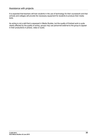© OCR 2013 35
GCE Media Studies v6 June 2013
Assistance with projects
It is expected that teachers will train students in the use of technology for their coursework and that
schools and colleges will provide the necessary equipment for students to produce their media
texts.
As acting is not a skill that is assessed in Media Studies, but the quality of finished work is quite
clearly affected by the quality of acting, groups may use personnel external to the group to appear
in their productions in photos, video or audio.
 