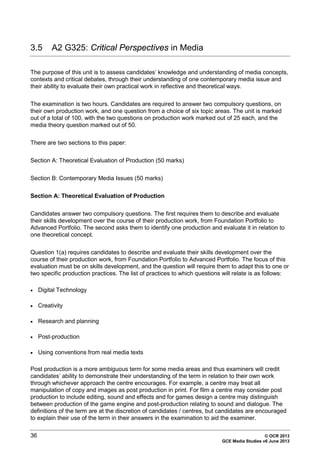 36 © OCR 2013
GCE Media Studies v6 June 2013
3.5 A2 G325: Critical Perspectives in Media
The purpose of this unit is to assess candidates’ knowledge and understanding of media concepts,
contexts and critical debates, through their understanding of one contemporary media issue and
their ability to evaluate their own practical work in reflective and theoretical ways.
The examination is two hours. Candidates are required to answer two compulsory questions, on
their own production work, and one question from a choice of six topic areas. The unit is marked
out of a total of 100, with the two questions on production work marked out of 25 each, and the
media theory question marked out of 50.
There are two sections to this paper:
Section A: Theoretical Evaluation of Production (50 marks)
Section B: Contemporary Media Issues (50 marks)
Section A: Theoretical Evaluation of Production
Candidates answer two compulsory questions. The first requires them to describe and evaluate
their skills development over the course of their production work, from Foundation Portfolio to
Advanced Portfolio. The second asks them to identify one production and evaluate it in relation to
one theoretical concept.
Question 1(a) requires candidates to describe and evaluate their skills development over the
course of their production work, from Foundation Portfolio to Advanced Portfolio. The focus of this
evaluation must be on skills development, and the question will require them to adapt this to one or
two specific production practices. The list of practices to which questions will relate is as follows:
• Digital Technology
• Creativity
• Research and planning
• Post-production
• Using conventions from real media texts
Post production is a more ambiguous term for some media areas and thus examiners will credit
candidates’ ability to demonstrate their understanding of the term in relation to their own work
through whichever approach the centre encourages. For example, a centre may treat all
manipulation of copy and images as post production in print. For film a centre may consider post
production to include editing, sound and effects and for games design a centre may distinguish
between production of the game engine and post-production relating to sound and dialogue. The
definitions of the term are at the discretion of candidates / centres, but candidates are encouraged
to explain their use of the term in their answers in the examination to aid the examiner.
 