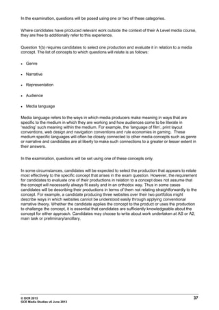 © OCR 2013 37
GCE Media Studies v6 June 2013
In the examination, questions will be posed using one or two of these categories.
Where candidates have produced relevant work outside the context of their A Level media course,
they are free to additionally refer to this experience.
Question 1(b) requires candidates to select one production and evaluate it in relation to a media
concept. The list of concepts to which questions will relate is as follows:
• Genre
• Narrative
• Representation
• Audience
• Media language
Media language refers to the ways in which media producers make meaning in ways that are
specific to the medium in which they are working and how audiences come to be literate in
‘reading’ such meaning within the medium. For example, the ‘language of film’, print layout
conventions, web design and navigation conventions and rule economies in gaming. These
medium specific languages will often be closely connected to other media concepts such as genre
or narrative and candidates are at liberty to make such connections to a greater or lesser extent in
their answers.
In the examination, questions will be set using one of these concepts only.
In some circumstances, candidates will be expected to select the production that appears to relate
most effectively to the specific concept that arises in the exam question. However, the requirement
for candidates to evaluate one of their productions in relation to a concept does not assume that
the concept will necessarily always fit easily and in an orthodox way. Thus in some cases
candidates will be describing their productions in terms of them not relating straightforwardly to the
concept. For example, a candidate producing three websites over their two portfolios might
describe ways in which websites cannot be understood easily through applying conventional
narrative theory. Whether the candidate applies the concept to the product or uses the production
to challenge the concept, it is essential that candidates are sufficiently knowledgeable about the
concept for either approach. Candidates may choose to write about work undertaken at AS or A2,
main task or preliminary/ancillary.
 