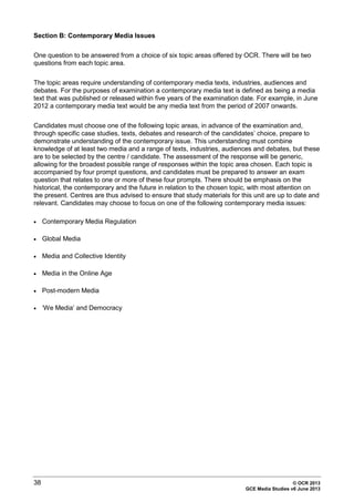 38 © OCR 2013
GCE Media Studies v6 June 2013
Section B: Contemporary Media Issues
One question to be answered from a choice of six topic areas offered by OCR. There will be two
questions from each topic area.
The topic areas require understanding of contemporary media texts, industries, audiences and
debates. For the purposes of examination a contemporary media text is defined as being a media
text that was published or released within five years of the examination date. For example, in June
2012 a contemporary media text would be any media text from the period of 2007 onwards.
Candidates must choose one of the following topic areas, in advance of the examination and,
through specific case studies, texts, debates and research of the candidates’ choice, prepare to
demonstrate understanding of the contemporary issue. This understanding must combine
knowledge of at least two media and a range of texts, industries, audiences and debates, but these
are to be selected by the centre / candidate. The assessment of the response will be generic,
allowing for the broadest possible range of responses within the topic area chosen. Each topic is
accompanied by four prompt questions, and candidates must be prepared to answer an exam
question that relates to one or more of these four prompts. There should be emphasis on the
historical, the contemporary and the future in relation to the chosen topic, with most attention on
the present. Centres are thus advised to ensure that study materials for this unit are up to date and
relevant. Candidates may choose to focus on one of the following contemporary media issues:
• Contemporary Media Regulation
• Global Media
• Media and Collective Identity
• Media in the Online Age
• Post-modern Media
• ‘We Media’ and Democracy
 