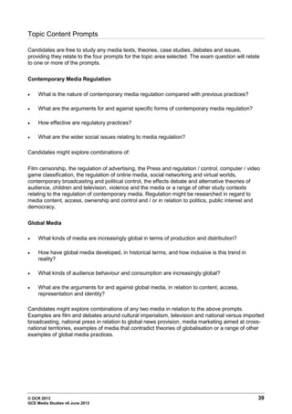 © OCR 2013 39
GCE Media Studies v6 June 2013
Topic Content Prompts
Candidates are free to study any media texts, theories, case studies, debates and issues,
providing they relate to the four prompts for the topic area selected. The exam question will relate
to one or more of the prompts.
Contemporary Media Regulation
• What is the nature of contemporary media regulation compared with previous practices?
• What are the arguments for and against specific forms of contemporary media regulation?
• How effective are regulatory practices?
• What are the wider social issues relating to media regulation?
Candidates might explore combinations of:
Film censorship, the regulation of advertising, the Press and regulation / control, computer / video
game classification, the regulation of online media, social networking and virtual worlds,
contemporary broadcasting and political control, the effects debate and alternative theories of
audience, children and television, violence and the media or a range of other study contexts
relating to the regulation of contemporary media. Regulation might be researched in regard to
media content, access, ownership and control and / or in relation to politics, public interest and
democracy.
Global Media
• What kinds of media are increasingly global in terms of production and distribution?
• How have global media developed, in historical terms, and how inclusive is this trend in
reality?
• What kinds of audience behaviour and consumption are increasingly global?
• What are the arguments for and against global media, in relation to content, access,
representation and identity?
Candidates might explore combinations of any two media in relation to the above prompts.
Examples are film and debates around cultural imperialism, television and national versus imported
broadcasting, national press in relation to global news provision, media marketing aimed at cross-
national territories, examples of media that contradict theories of globalisation or a range of other
examples of global media practices.
 