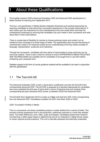 4 © OCR 2013
GCE Media Studies v6 June 2013
1 About these Qualifications
This booklet contains OCR’s Advanced Subsidiary GCE and Advanced GCE specifications in
Media Studies for teaching from September 2013.
This four- unit specification in Media Studies integrates theoretical and practical approaches by
requiring candidates to write about their coursework experiences in the synoptic examinations. It
also insists upon the importance of a full understanding of the new media which dominate the
contemporary landscape by ensuring that candidates use such media in their coursework and write
about them in their examinations.
There is a great deal of flexibility for centres to choose particular topics and content, but an
insistence upon coverage of a broad range of media. The specification also ensures the placing of
contemporary media in an historical context and an understanding of the key media concepts of
language, representation, audiences and institutions.
Through the coursework, candidates will have plenty of opportunities to show what they can do
and to be creative. There is also a need for centres to ensure APPROPRIATE MEDIA FACILITIES
AND TECHNOLOGIES are available and for candidates to be taught how to use them before
embarking upon assessed work.
Detailed support in the form of course guidance material will be available to be read in conjunction
with this specification.
1.1 The Two-Unit AS
The Advanced Subsidiary GCE is both a ‘stand-alone’ qualification and also the first half of the
corresponding Advanced GCE. The AS GCE is assessed at a standard appropriate for candidates
who have completed the first year of study (both in terms of teaching time and content) of the
corresponding two-year Advanced GCE course, ie between GCSE and Advanced GCE.
The AS GCE (from September 2013) is made up of two units that form 50% of the corresponding
four-unit Advanced GCE. Candidates complete unit G321 and either G322 or G323.
G321: Foundation Portfolio in Media
This is a coursework unit where candidates produce a media artefact from a series of briefs. This
process involves progression from a pre-production, preliminary exercise to a more fully realised
piece. The briefs offered are: print, video, audio and website. Candidates present their research
and planning in either paper-based or digital format and do an evaluation in digital format, based
on seven required prompt questions. This unit is internally assessed and externally moderated.
 