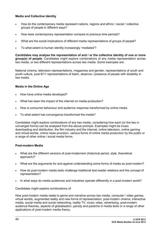 40 © OCR 2013
GCE Media Studies v6 June 2013
Media and Collective Identity
• How do the contemporary media represent nations, regions and ethnic / social / collective
groups of people in different ways?
• How does contemporary representation compare to previous time periods?
• What are the social implications of different media representations of groups of people?
• To what extent is human identity increasingly ‘mediated’?
Candidates may analyse the representation of and / or the collective identity of one or more
group(s) of people. Candidates might explore combinations of any media representation across
two media, or two different representations across two media. Some examples are:
National cinema, television representations, magazines and gender, representations of youth and
youth culture, post-9/11 representations of Islam, absence / presence of people with disability in
two media.
Media in the Online Age
• How have online media developed?
• What has been the impact of the internet on media production?
• How is consumer behaviour and audience response transformed by online media.
• To what extent has convergence transformed the media?
Candidates might explore combinations of any two media, considering how each (or the two in
converged forms) can be analysed from the above prompts. Examples might be music
downloading and distribution, the film industry and the internet, online television, online gaming
and virtual worlds, online news provision, various forms of online media production by the public or
a range of other online / social media forms.
Post-modern Media
• What are the different versions of post-modernism (historical period, style, theoretical
approach)?
• What are the arguments for and against understanding some forms of media as post-modern?
• How do post-modern media texts challenge traditional text-reader relations and the concept of
representation?
• In what ways do media audiences and industries operate differently in a post-modern world?
Candidates might explore combinations of:
How post-modern media relate to genre and narrative across two media, computer / video games,
virtual worlds, augmented reality and new forms of representation, post-modern cinema, interactive
media, social media and social networking, reality TV, music video, advertising, post-modern
audience theories, aspects of globalisation, parody and pastiche in media texts or a range of other
applications of post-modern media theory.
 