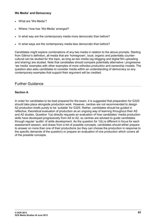 © OCR 2013 41
GCE Media Studies v6 June 2013
We Media’ and Democracy
• What are ‘We Media’?
• Where / how has ‘We Media’ emerged?
• In what way are the contemporary media more democratic than before?
• In what ways are the contemporary media less democratic than before?
Candidates might explore combinations of any two media in relation to the above prompts. Starting
from Gillmor’s definition, all media that are ‘homegrown’, local, organic and potentially counter-
cultural can be studied for this topic, as long as two media (eg blogging and digital film uploading
and sharing) are studied. Note that candidates should compare potentially alternative / progressive
‘we media’ examples with other examples of more orthodox production and ownership models. The
question also asks candidates to consider media within an understanding of democracy so any
contemporary examples that support their argument will be credited.
Further Guidance
Section A
In order for candidates to be best prepared for the exam, it is suggested that preparation for G325
should take place alongside production work. However, centres are not recommended to design
A2 production briefs purely to be ‘suitable‘ for G325. Rather, candidates should be guided in
reflective, theoretical evaluation of production as an ongoing way of learning throughout their AS
and A2 studies. Question 1(a) directly requests an evaluation of how candidates’ media production
skills have developed progressively from AS to A2, so centres are advised to guide candidates
through regular ‘audits’ of skills development. As the question for 1(b) is different in focus for each
assessment session, and draws from a list of possible concepts, candidates should either prepare
to answer on more than one of their productions (so they can choose the production in response to
the specific demands of the question) or prepare an evaluation of one production which covers all
of the possible concepts.
 