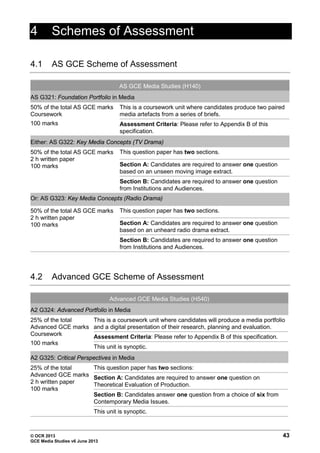 © OCR 2013 43
GCE Media Studies v6 June 2013
4 Schemes of Assessment
4.1 AS GCE Scheme of Assessment
AS GCE Media Studies (H140)
AS G321: Foundation Portfolio in Media
50% of the total AS GCE marks
Coursework
100 marks
This is a coursework unit where candidates produce two paired
media artefacts from a series of briefs.
Assessment Criteria: Please refer to Appendix B of this
specification.
Either: AS G322: Key Media Concepts (TV Drama)
50% of the total AS GCE marks
2 h written paper
100 marks
This question paper has two sections.
Section A: Candidates are required to answer one question
based on an unseen moving image extract.
Section B: Candidates are required to answer one question
from Institutions and Audiences.
Or: AS G323: Key Media Concepts (Radio Drama)
50% of the total AS GCE marks
2 h written paper
100 marks
This question paper has two sections.
Section A: Candidates are required to answer one question
based on an unheard radio drama extract.
Section B: Candidates are required to answer one question
from Institutions and Audiences.
4.2 Advanced GCE Scheme of Assessment
Advanced GCE Media Studies (H540)
A2 G324: Advanced Portfolio in Media
25% of the total
Advanced GCE marks
Coursework
100 marks
This is a coursework unit where candidates will produce a media portfolio
and a digital presentation of their research, planning and evaluation.
Assessment Criteria: Please refer to Appendix B of this specification.
This unit is synoptic.
A2 G325: Critical Perspectives in Media
25% of the total
Advanced GCE marks
2 h written paper
100 marks
This question paper has two sections:
Section A: Candidates are required to answer one question on
Theoretical Evaluation of Production.
Section B: Candidates answer one question from a choice of six from
Contemporary Media Issues.
This unit is synoptic.
 
