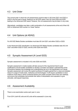 44 © OCR 2013
GCE Media Studies v6 June 2013
4.3 Unit Order
The normal order in which the unit assessments could be taken is AS Units G321 and G322 or
G323 in the first year of study, leading to an AS GCE award, then A2 Units G324 and G325
leading to the Advanced GCE award. However, the unit assessments may be taken in any order.
Alternatively, candidates may take a valid combination of unit assessments at the end of their AS
GCE or Advanced GCE course in a ‘linear’ fashion.
4.4 Unit Options (at AS/A2)
For AS GCE Media Studies candidates must take AS Unit G321 and either G322 or G323.
In the Advanced GCE specification; for Advanced GCE Media Studies candidates take AS Unit
G321 and either G322 or G323, and A2 Units G324 and G325.
4.5 Synoptic Assessment (A Level GCE)
Synoptic assessment is included in A2 units G324 and G325.
Synoptic assessment in media studies will take account of the requirement that A Level
qualifications should enable candidates to develop a broader and deeper understanding of the
connections between the knowledge and understanding set out in the specification as a whole.
Synoptic assessment will involve the explicit synthesis of insights gained from a close and detailed
study of a range of media texts, institutions and technologies. It will require candidates to show
evidence of the ways in which contextual factors and media concepts inform their own readings,
and ensure that candidates demonstrate their skills of interpretation and evaluation to give
articulate, well-argued responses.
4.6 Assessment Availability
There is one examination series each year in June.
From 2014, both AS units and A2 units will be assessed in June only.
 