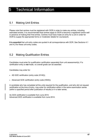 © OCR 2013 47
GCE Media Studies v6 June 2013
5 Technical Information
5.1 Making Unit Entries
Please note that centres must be registered with OCR in order to make any entries, including
estimated entries. It is recommended that centres apply to OCR to become a registered centre well
in advance of making their first entries. Centres must have made an entry for a unit in order for
OCR to supply the appropriate forms or moderator details for coursework.
It is essential that unit entry codes are quoted in all correspondence with OCR. See Sections 4.1
and 4.2 for these unit entry codes.
5.2 Making Qualification Entries
Candidates must enter for qualification certification separately from unit assessment(s). If a
certification entry is not made, no overall grade can be awarded.
Candidates may enter for:
• AS GCE certification (entry code (H140));
• Advanced GCE certification (entry code (H540)).
A candidate who has completed all the units required for the qualification, and who did not request
certification at the time of entry, may enter for certification either in the same examination series
(within a specified period after publication of results) or in a later series.
As GCE certification is available from June 2014.
Advanced GCE certification is available from June 2014.
 