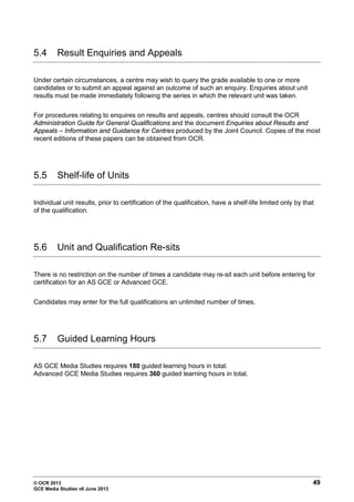 © OCR 2013 49
GCE Media Studies v6 June 2013
5.4 Result Enquiries and Appeals
Under certain circumstances, a centre may wish to query the grade available to one or more
candidates or to submit an appeal against an outcome of such an enquiry. Enquiries about unit
results must be made immediately following the series in which the relevant unit was taken.
For procedures relating to enquires on results and appeals, centres should consult the OCR
Administration Guide for General Qualifications and the document Enquiries about Results and
Appeals – Information and Guidance for Centres produced by the Joint Council. Copies of the most
recent editions of these papers can be obtained from OCR.
5.5 Shelf-life of Units
Individual unit results, prior to certification of the qualification, have a shelf-life limited only by that
of the qualification.
5.6 Unit and Qualification Re-sits
There is no restriction on the number of times a candidate may re-sit each unit before entering for
certification for an AS GCE or Advanced GCE.
Candidates may enter for the full qualifications an unlimited number of times.
5.7 Guided Learning Hours
AS GCE Media Studies requires 180 guided learning hours in total.
Advanced GCE Media Studies requires 360 guided learning hours in total.
 