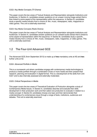 © OCR 2013 5
GCE Media Studies v6 June 2013
G322: Key Media Concepts (TV Drama)
This paper covers the two areas of Textual Analysis and Representation alongside Institutions and
Audiences. In Section A, candidates answer questions on an unseen moving image extract that is
then linked to some aspect of the representation within the sequence. In Section B, candidates
study a specific media industry from a choice of: film, music, newspapers, radio, magazines or
video games. This unit is externally examined.
G323: Key Media Concepts (Radio Drama)
This paper covers the two areas of Textual Analysis and Representation alongside Institutions and
Audiences. In Section A, candidates answer questions on an unheard audio extract that is linked to
some aspect of representation within the sequence. In Section B, candidates study a specific
media industry from a choice of: film, music, newspapers, radio, magazines, or video games. This
unit is externally examined.
1.2 The Four-Unit Advanced GCE
The Advanced GCE (from September 2013) is made up of two mandatory units at AS and two
further units at A2.
G324: Advanced Portfolio in Media
This is a coursework unit where candidates engage with contemporary media technologies to
produce a media portfolio through a combination of two or more media and then present their
research, planning and evaluation in digital format. This is a development of the skills from Unit
G321 and is also internally assessed and externally moderated.
G325: Critical Perspectives in Media
This paper covers the two areas of Theoretical Evaluation of Production alongside a study of
Contemporary Media Issues. In Section A, candidates describe and evaluate their skills
development in their production work and then select one production to evaluate in relation to a
media concept. In Section B, candidates choose one topic and then demonstrate their
understanding of a contemporary issue through a range of texts, institutions, audiences and
debates. This unit is externally examined.
 