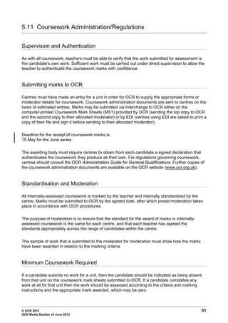 © OCR 2013 51
GCE Media Studies v6 June 2013
5.11 Coursework Administration/Regulations
Supervision and Authentication
As with all coursework, teachers must be able to verify that the work submitted for assessment is
the candidate’s own work. Sufficient work must be carried out under direct supervision to allow the
teacher to authenticate the coursework marks with confidence.
Submitting marks to OCR
Centres must have made an entry for a unit in order for OCR to supply the appropriate forms or
moderator details for coursework. Coursework administration documents are sent to centres on the
basis of estimated entries. Marks may be submitted via Interchange to OCR either on the
computer-printed Coursework Mark Sheets (MS1) provided by OCR (sending the top copy to OCR
and the second copy to their allocated moderator) or by EDI (centres using EDI are asked to print a
copy of their file and sign it before sending to their allocated moderator).
Deadline for the receipt of coursework marks is:
15 May for the June series.
The awarding body must require centres to obtain from each candidate a signed declaration that
authenticates the coursework they produce as their own. For regulations governing coursework,
centres should consult the OCR Administration Guide for General Qualifications. Further copies of
the coursework administration documents are available on the OCR website (www.ocr.org.uk).
Standardisation and Moderation
All internally-assessed coursework is marked by the teacher and internally standardised by the
centre. Marks must be submitted to OCR by the agreed date, after which postal moderation takes
place in accordance with OCR procedures.
The purpose of moderation is to ensure that the standard for the award of marks in internally-
assessed coursework is the same for each centre, and that each teacher has applied the
standards appropriately across the range of candidates within the centre.
The sample of work that is submitted to the moderator for moderation must show how the marks
have been awarded in relation to the marking criteria.
Minimum Coursework Required
If a candidate submits no work for a unit, then the candidate should be indicated as being absent
from that unit on the coursework mark sheets submitted to OCR. If a candidate completes any
work at all for that unit then the work should be assessed according to the criteria and marking
instructions and the appropriate mark awarded, which may be zero.
 