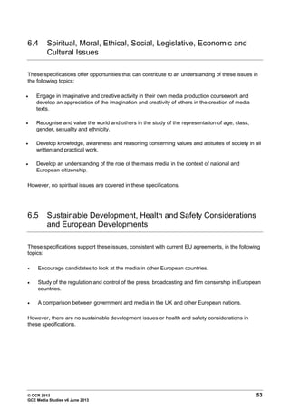 © OCR 2013 53
GCE Media Studies v6 June 2013
6.4 Spiritual, Moral, Ethical, Social, Legislative, Economic and
Cultural Issues
These specifications offer opportunities that can contribute to an understanding of these issues in
the following topics:
• Engage in imaginative and creative activity in their own media production coursework and
develop an appreciation of the imagination and creativity of others in the creation of media
texts.
• Recognise and value the world and others in the study of the representation of age, class,
gender, sexuality and ethnicity.
• Develop knowledge, awareness and reasoning concerning values and attitudes of society in all
written and practical work.
• Develop an understanding of the role of the mass media in the context of national and
European citizenship.
However, no spiritual issues are covered in these specifications.
6.5 Sustainable Development, Health and Safety Considerations
and European Developments
These specifications support these issues, consistent with current EU agreements, in the following
topics:
• Encourage candidates to look at the media in other European countries.
• Study of the regulation and control of the press, broadcasting and film censorship in European
countries.
• A comparison between government and media in the UK and other European nations.
However, there are no sustainable development issues or health and safety considerations in
these specifications.
 