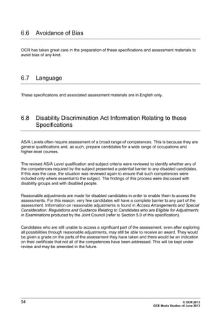 54 © OCR 2013
GCE Media Studies v6 June 2013
6.6 Avoidance of Bias
OCR has taken great care in the preparation of these specifications and assessment materials to
avoid bias of any kind.
6.7 Language
These specifications and associated assessment materials are in English only.
6.8 Disability Discrimination Act Information Relating to these
Specifications
AS/A Levels often require assessment of a broad range of competences. This is because they are
general qualifications and, as such, prepare candidates for a wide range of occupations and
higher-level courses.
The revised AS/A Level qualification and subject criteria were reviewed to identify whether any of
the competences required by the subject presented a potential barrier to any disabled candidates.
If this was the case, the situation was reviewed again to ensure that such competences were
included only where essential to the subject. The findings of this process were discussed with
disability groups and with disabled people.
Reasonable adjustments are made for disabled candidates in order to enable them to access the
assessments. For this reason, very few candidates will have a complete barrier to any part of the
assessment. Information on reasonable adjustments is found in Access Arrangements and Special
Consideration: Regulations and Guidance Relating to Candidates who are Eligible for Adjustments
in Examinations produced by the Joint Council (refer to Section 5.9 of this specification).
Candidates who are still unable to access a significant part of the assessment, even after exploring
all possibilities through reasonable adjustments, may still be able to receive an award. They would
be given a grade on the parts of the assessment they have taken and there would be an indication
on their certificate that not all of the competences have been addressed. This will be kept under
review and may be amended in the future.
 