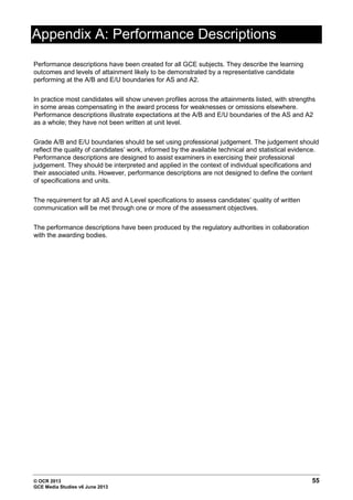 © OCR 2013 55
GCE Media Studies v6 June 2013
Appendix A: Performance Descriptions
Performance descriptions have been created for all GCE subjects. They describe the learning
outcomes and levels of attainment likely to be demonstrated by a representative candidate
performing at the A/B and E/U boundaries for AS and A2.
In practice most candidates will show uneven profiles across the attainments listed, with strengths
in some areas compensating in the award process for weaknesses or omissions elsewhere.
Performance descriptions illustrate expectations at the A/B and E/U boundaries of the AS and A2
as a whole; they have not been written at unit level.
Grade A/B and E/U boundaries should be set using professional judgement. The judgement should
reflect the quality of candidates’ work, informed by the available technical and statistical evidence.
Performance descriptions are designed to assist examiners in exercising their professional
judgement. They should be interpreted and applied in the context of individual specifications and
their associated units. However, performance descriptions are not designed to define the content
of specifications and units.
The requirement for all AS and A Level specifications to assess candidates’ quality of written
communication will be met through one or more of the assessment objectives.
The performance descriptions have been produced by the regulatory authorities in collaboration
with the awarding bodies.
 
