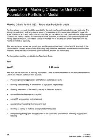 58 © OCR 2013
GCE Media Studies – v6 June 2013
Appendix B: Marking Criteria for Unit G321:
Foundation Portfolio in Media
Marking Criteria for Unit G321: Foundation Portfolio in Media
For this category, a mark should be awarded for the individual’s contribution to the main task only. The
aim of the preliminary task is to allow a sense of progression and to prepare candidates for more full-
scale production work with self-contained exercises, so the preliminary task need not have a high degree
of ‘finish’ nor should it detract from the overall mark. However, in the event of the preliminary task not
having been undertaken, candidates should be marked out of 60 using the criteria and then have 15
marks deducted as a penalty.
The mark schemes shown are generic and teachers are advised to adopt the ‘best fit’ approach. If the
candidate has covered all the criteria effectively they should be awarded a mark towards the top of the
level or if there are certain omissions or weaknesses, towards the bottom end.
Further guidance will be provided in the Teachers’ Guide.
Print
Level 1 0–23 marks
The work for the main task is possibly incomplete. There is minimal evidence in the work of the creative
use of any relevant technical skills such as:
• Producing material appropriate for the target audience and task;
• showing understanding of conventions of layout and page design;
• showing awareness of the need for variety in fonts and text size;
• accurately using language and register;
• using ICT appropriately for the task set;
• appropriately integrating illustration and text;
• shooting a variety of material appropriate to the task set;
• manipulating photographs as appropriate to the context for presentation, including cropping and
resizing.
 