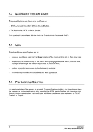 6 © OCR 2013
GCE Media Studies v6 June 2013
1.3 Qualification Titles and Levels
These qualifications are shown on a certificate as:
• OCR Advanced Subsidiary GCE in Media Studies.
• OCR Advanced GCE in Media Studies.
Both qualifications are Level 3 in the National Qualifications Framework (NQF).
1.4 Aims
The aims of these specifications are to:
• enhance candidates enjoyment and appreciation of the media and its role in their daily lives;
• develop critical understanding of the media through engagement with media products and
concepts and through the creative application of practical skills;
• explore production processes, technologies and contexts;
• become independent in research skills and their application.
1.5 Prior Learning/Attainment
No prior knowledge of the subject is required. The specifications build on, but do not depend on,
the knowledge, understanding and skills specified for GCSE Media Studies. It is recommended
that candidates have attained communication and literacy skills at a level equivalent to GCSE
Grade C in English.
 