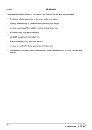 60 © OCR 2013
GCE Media Studies – v6 June 2013
Level 4 48–60 marks
There is evidence of excellence in the creative use of most of the following technical skills:
• Producing material appropriate for the target audience and task;
• showing understanding of conventions of layout and page design;
• showing awareness of the need for variety in fonts and text size;
• accurately using language and register;
• using ICT appropriately for the task set;
• appropriately integrating illustration and text;
• shooting a variety of material appropriate to the task set;
• manipulating photographs as appropriate to the context for presentation, including cropping and
resizing.
 