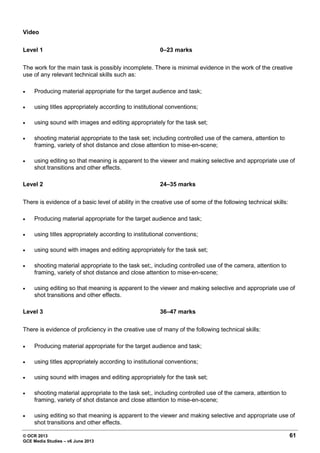 © OCR 2013 61
GCE Media Studies – v6 June 2013
Video
Level 1 0–23 marks
The work for the main task is possibly incomplete. There is minimal evidence in the work of the creative
use of any relevant technical skills such as:
• Producing material appropriate for the target audience and task;
• using titles appropriately according to institutional conventions;
• using sound with images and editing appropriately for the task set;
• shooting material appropriate to the task set; including controlled use of the camera, attention to
framing, variety of shot distance and close attention to mise-en-scene;
• using editing so that meaning is apparent to the viewer and making selective and appropriate use of
shot transitions and other effects.
Level 2 24–35 marks
There is evidence of a basic level of ability in the creative use of some of the following technical skills:
• Producing material appropriate for the target audience and task;
• using titles appropriately according to institutional conventions;
• using sound with images and editing appropriately for the task set;
• shooting material appropriate to the task set;, including controlled use of the camera, attention to
framing, variety of shot distance and close attention to mise-en-scene;
• using editing so that meaning is apparent to the viewer and making selective and appropriate use of
shot transitions and other effects.
Level 3 36–47 marks
There is evidence of proficiency in the creative use of many of the following technical skills:
• Producing material appropriate for the target audience and task;
• using titles appropriately according to institutional conventions;
• using sound with images and editing appropriately for the task set;
• shooting material appropriate to the task set;, including controlled use of the camera, attention to
framing, variety of shot distance and close attention to mise-en-scene;
• using editing so that meaning is apparent to the viewer and making selective and appropriate use of
shot transitions and other effects.
 