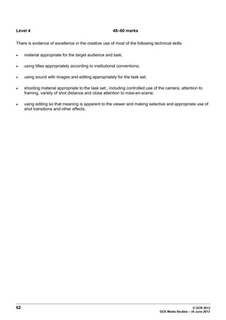 62 © OCR 2013
GCE Media Studies – v6 June 2013
Level 4 48–60 marks
There is evidence of excellence in the creative use of most of the following technical skills:
• material appropriate for the target audience and task;
• using titles appropriately according to institutional conventions;
• using sound with images and editing appropriately for the task set;
• shooting material appropriate to the task set;, including controlled use of the camera, attention to
framing, variety of shot distance and close attention to mise-en-scene;
• using editing so that meaning is apparent to the viewer and making selective and appropriate use of
shot transitions and other effects.
 