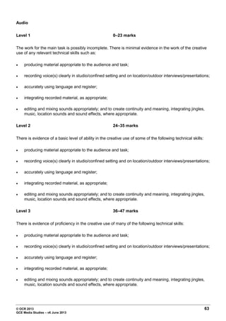 © OCR 2013 63
GCE Media Studies – v6 June 2013
Audio
Level 1 0–23 marks
The work for the main task is possibly incomplete. There is minimal evidence in the work of the creative
use of any relevant technical skills such as:
• producing material appropriate to the audience and task;
• recording voice(s) clearly in studio/confined setting and on location/outdoor interviews/presentations;
• accurately using language and register;
• integrating recorded material, as appropriate;
• editing and mixing sounds appropriately; and to create continuity and meaning, integrating jingles,
music, location sounds and sound effects, where appropriate.
Level 2 24–35 marks
There is evidence of a basic level of ability in the creative use of some of the following technical skills:
• producing material appropriate to the audience and task;
• recording voice(s) clearly in studio/confined setting and on location/outdoor interviews/presentations;
• accurately using language and register;
• integrating recorded material, as appropriate;
• editing and mixing sounds appropriately; and to create continuity and meaning, integrating jingles,
music, location sounds and sound effects, where appropriate.
Level 3 36–47 marks
There is evidence of proficiency in the creative use of many of the following technical skills:
• producing material appropriate to the audience and task;
• recording voice(s) clearly in studio/confined setting and on location/outdoor interviews/presentations;
• accurately using language and register;
• integrating recorded material, as appropriate;
• editing and mixing sounds appropriately; and to create continuity and meaning, integrating jingles,
music, location sounds and sound effects, where appropriate.
 