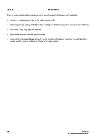 64 © OCR 2013
GCE Media Studies – v6 June 2013
Level 4 48–60 marks
There is evidence of excellence in the creative use of most of the following technical skills:
• producing material appropriate to the audience and task;
• recording voice(s) clearly in studio/confined setting and on location/outdoor interviews/presentations;
• accurately using language and register;
• integrating recorded material, as appropriate;
• editing and mixing sounds appropriately; and to create continuity and meaning, integrating jingles,
music, location sounds and sound effects, where appropriate.
 