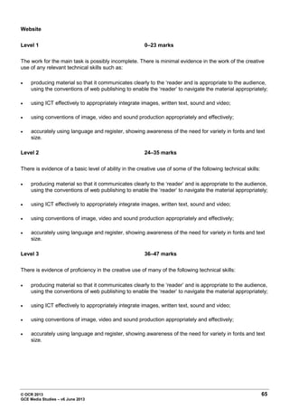 © OCR 2013 65
GCE Media Studies – v6 June 2013
Website
Level 1 0–23 marks
The work for the main task is possibly incomplete. There is minimal evidence in the work of the creative
use of any relevant technical skills such as:
• producing material so that it communicates clearly to the ‘reader and is appropriate to the audience,
using the conventions of web publishing to enable the ‘reader’ to navigate the material appropriately;
• using ICT effectively to appropriately integrate images, written text, sound and video;
• using conventions of image, video and sound production appropriately and effectively;
• accurately using language and register, showing awareness of the need for variety in fonts and text
size.
Level 2 24–35 marks
There is evidence of a basic level of ability in the creative use of some of the following technical skills:
• producing material so that it communicates clearly to the ‘reader’ and is appropriate to the audience,
using the conventions of web publishing to enable the ‘reader’ to navigate the material appropriately;
• using ICT effectively to appropriately integrate images, written text, sound and video;
• using conventions of image, video and sound production appropriately and effectively;
• accurately using language and register, showing awareness of the need for variety in fonts and text
size.
Level 3 36–47 marks
There is evidence of proficiency in the creative use of many of the following technical skills:
• producing material so that it communicates clearly to the ‘reader’ and is appropriate to the audience,
using the conventions of web publishing to enable the ‘reader’ to navigate the material appropriately;
• using ICT effectively to appropriately integrate images, written text, sound and video;
• using conventions of image, video and sound production appropriately and effectively;
• accurately using language and register, showing awareness of the need for variety in fonts and text
size.
 